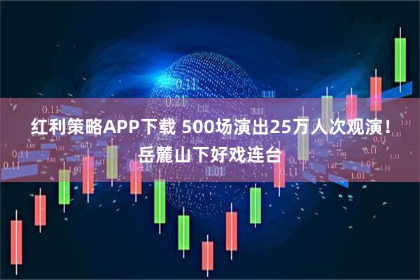 红利策略APP下载 500场演出25万人次观演！岳麓山下好戏连台