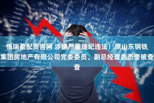 恒瑞盈配资官网 涉嫌严重违纪违法！原山东钢铁集团房地产有限公司党委委员、副总经理曲杰奎被查