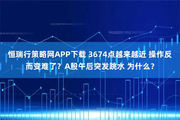 恒瑞行策略网APP下载 3674点越来越近 操作反而变难了?A股午后突发跳水 为什么?