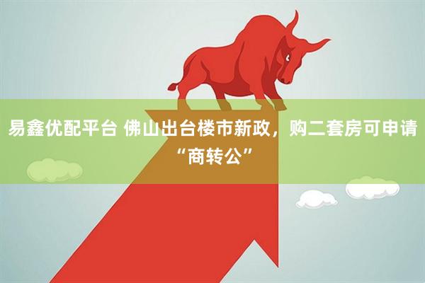 易鑫优配平台 佛山出台楼市新政，购二套房可申请“商转公”