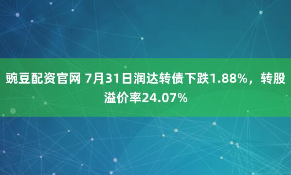 豌豆配资官网 7月31日润达转债下跌1.88%，转股溢价率24.07%