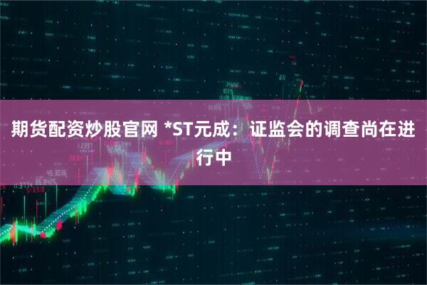 期货配资炒股官网 *ST元成：证监会的调查尚在进行中