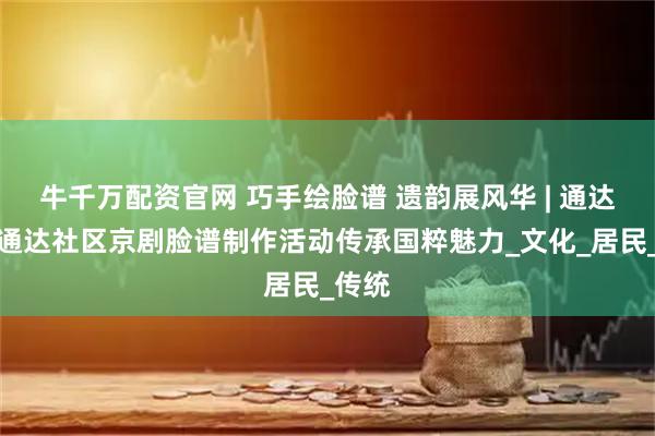 牛千万配资官网 巧手绘脸谱 遗韵展风华 | 通达街道通达社区京剧脸谱制作活动传承国粹魅力_文化_居民_传统