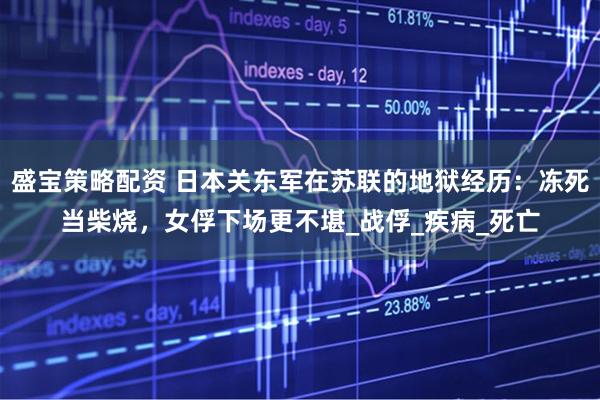 盛宝策略配资 日本关东军在苏联的地狱经历：冻死当柴烧，女俘下场更不堪_战俘_疾病_死亡