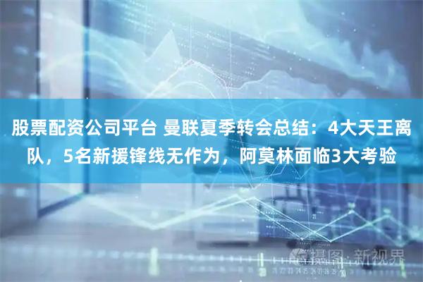 股票配资公司平台 曼联夏季转会总结：4大天王离队，5名新援锋线无作为，阿莫林面临3大考验