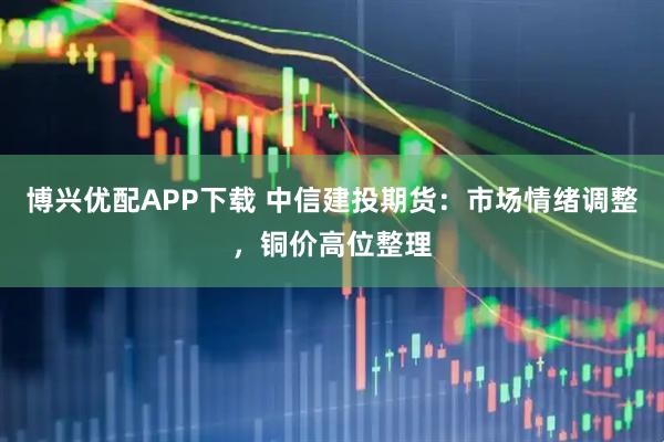 博兴优配APP下载 中信建投期货：市场情绪调整，铜价高位整理