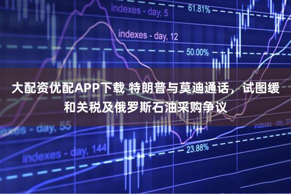 大配资优配APP下载 特朗普与莫迪通话，试图缓和关税及俄罗斯石油采购争议