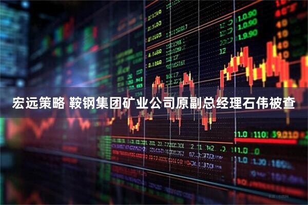 宏远策略 鞍钢集团矿业公司原副总经理石伟被查