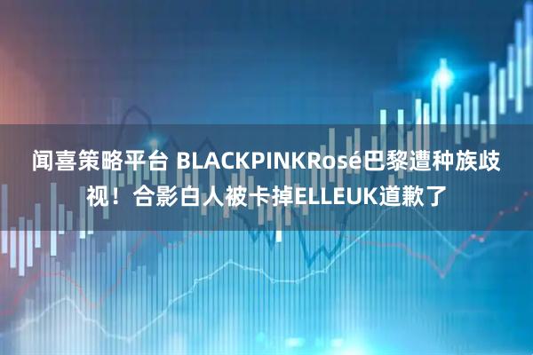 闻喜策略平台 BLACKPINKRosé巴黎遭种族歧视！合影白人被卡掉ELLEUK道歉了