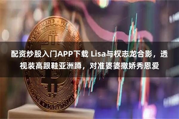 配资炒股入门APP下载 Lisa与权志龙合影，透视装高跟鞋亚洲蹲，对准婆婆撒娇秀恩爱