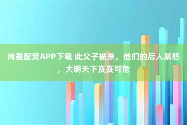 尚盈配资APP下载 此父子被杀，他们的后人暴怒，大明天下岌岌可危