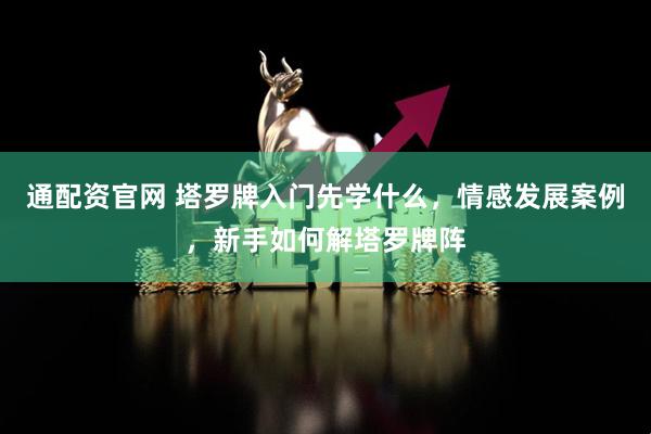 通配资官网 塔罗牌入门先学什么，情感发展案例，新手如何解塔罗牌阵
