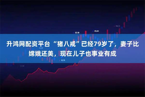 升鸿网配资平台 “猪八戒”已经79岁了，妻子比嫦娥还美，现在儿子也事业有成