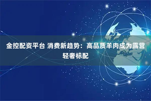 金控配资平台 消费新趋势：高品质羊肉成为露营轻奢标配