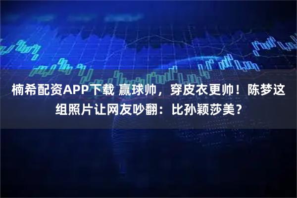 楠希配资APP下载 赢球帅，穿皮衣更帅！陈梦这组照片让网友吵翻：比孙颖莎美？