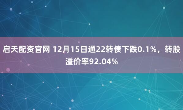 启天配资官网 12月15日通22转债下跌0.1%,转股溢价率92.04%
