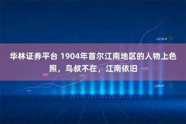 华林证券平台 1904年首尔江南地区的人物上色照，鸟叔不在，江南依旧