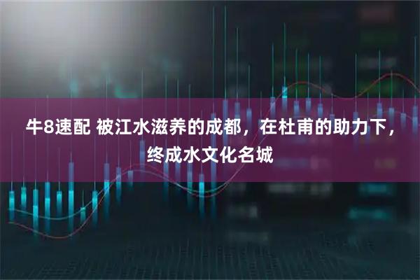 牛8速配 被江水滋养的成都，在杜甫的助力下，终成水文化名城