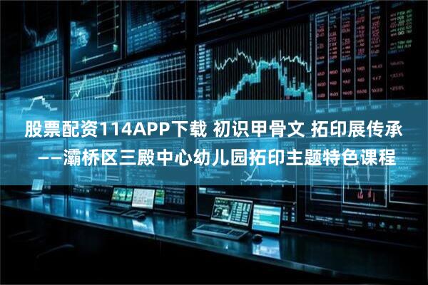 股票配资114APP下载 初识甲骨文 拓印展传承 ——灞桥区三殿中心幼儿园拓印主题特色课程