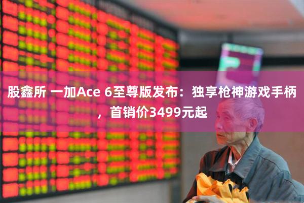股鑫所 一加Ace 6至尊版发布：独享枪神游戏手柄，首销价3499元起